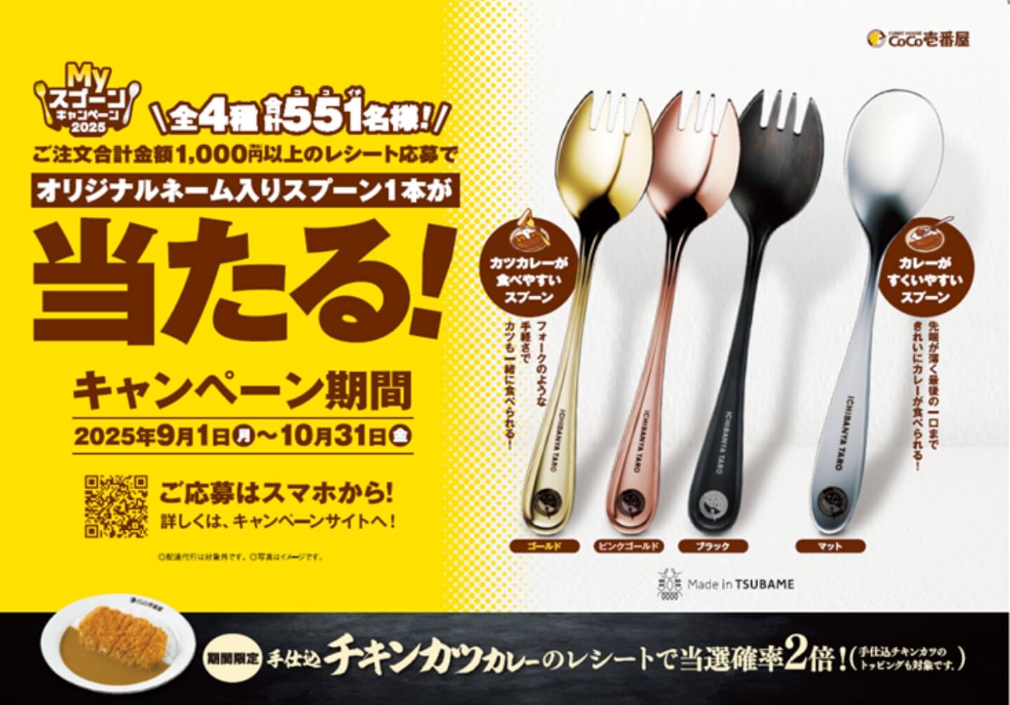 Myスプーンキャンペーン2025 \全4種合計551名様!/ ご注文合計金額1,000円以上のレシート応募でオリジナルネーム入りスプーン1本が当たる! キャンペーン期間2025年9月1日月~10月31日金 ご応募はスマホから! 詳しくは、キャンペーンサイトへ! カツカレーが食べやすいスプーン フォークのような手軽さでカツも一緒に食べられる! カレーがすくいやすいスプーン 先端が薄く最後の一口まできれいにカレーが食べられる! ゴールド ピンクゴールド ブラック マット Made in TSUBAME 期間限定 手仕込チキンカツカレーのレシートで当選確率2倍!(手仕込チキンカツのトッピングも対象です。)
