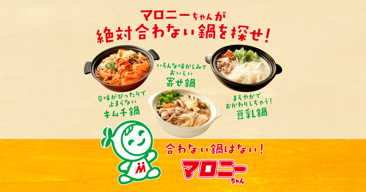 マロニーちゃんが絶対合わない鍋を探せ！ 辛味がぴったりで止まらないキムチ鍋 いろんな味がしみておいしい寄せ鍋 まろやかでおかわりしちゃう!豆乳鍋 合わない鍋はない! マロニーちゃん