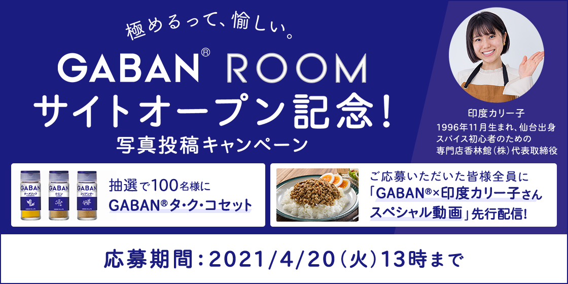 極めるって、愉しい。 GABAN® ROOM サイトオープン記念!写真投稿キャンペーン 印度カリー子 1996年11月生まれ、仙台出身 スパイス初心者のための専門店香林館(株)代表取締役 抽選で100名様にGABAN®タ・ク・コセット ご応募いただいた皆様全員に 「GABAN®×印度カリー子さん スペシャル動画」先行配信! 応募期間:2021/4/20(火)13時まで