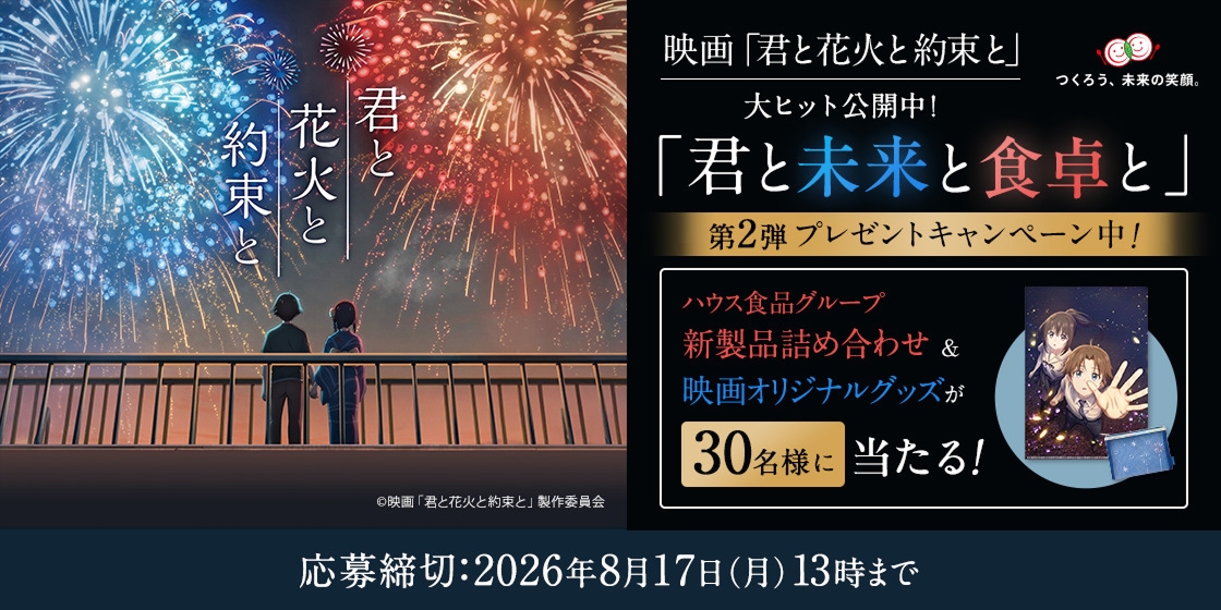 「君と花火と約束と」©映画「君と花火と約束と」製作委員会 映画「君と花火と約束と」大ヒット公開中! つくろう、未来の笑顔。 「君と未来と食卓と」 第2弾 プレゼントキャンペーン中! ハウス食品グループ新製品詰め合わせ&映画オリジナルグッズが30名様に当たる! 応募締切:2026年8月17日(月)13時まで