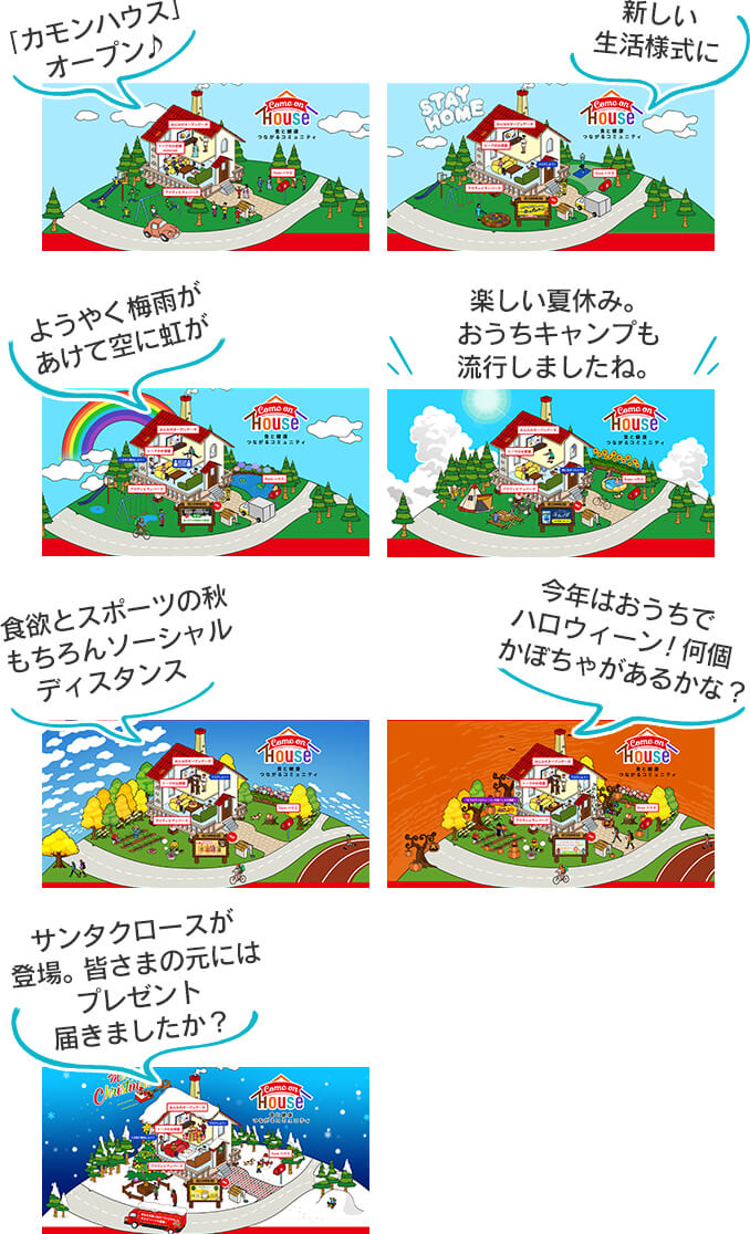 「カモンハウス」オーン ♪ 新しい生活様式に ようやく梅雨があけて空に虹が 楽しい夏休み。おうちキャンプも流行しましたね。 食欲とスポーツの秋もちろんソーシャルディスタンス 今年はおうちでハロウィーン!何個かぼちゃがあるかな? サンタクロースが登場。皆さまの元にはプレゼント届きましたか?